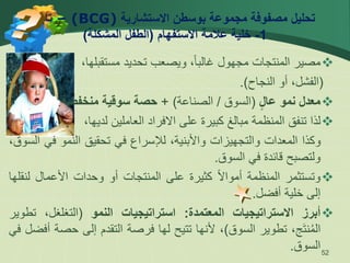 ‫االستشارية‬ ‫بوسطن‬ ‫مجموعة‬ ‫مصفوفة‬ ‫تحليل‬
(BCG)
–
‫تابع‬
1
-
‫االستفهام‬ ‫عالمة‬ ‫خلية‬
(
‫المشكلة‬ ‫الطفل‬
)

‫مصير‬
‫المنتجات‬
‫مجهول‬
،ً‫ا‬‫غالب‬
‫ويصعب‬
‫تحديد‬
،‫مستقبلها‬
(
،‫الفشل‬
‫أو‬
‫النجاح‬
)
.

‫معدل‬
‫نمو‬
‫عال‬
(
‫السوق‬
/
‫الصناعة‬
)
+
‫حصة‬
‫سوقية‬
‫منخفضة‬
.

‫لذا‬
‫تنفق‬
‫المنظمة‬
‫مبالغ‬
‫كبيرة‬
‫على‬
‫االفراد‬
‫العاملين‬
،‫لديها‬
‫وكذا‬
‫المعدات‬
‫والتجهيزات‬
،‫واألبنية‬
‫لإلسراع‬
‫في‬
‫تحقيق‬
‫النمو‬
‫في‬
،‫السوق‬
‫ولتصبح‬
‫قائدة‬
‫في‬
‫السوق‬
.

‫وتستثمر‬
‫المنظمة‬
ً‫ال‬‫أموا‬
‫كثيرة‬
‫على‬
‫المنتجات‬
‫أو‬
‫وحدات‬
‫األعمال‬
‫ل‬
‫نقلها‬
‫إلى‬
‫خلية‬
‫أفضل‬
.

‫أبرز‬
‫االستراتيجيات‬
‫المعتمدة‬
:
‫استراتيجيات‬
‫النمو‬
(
،‫التغلغل‬
‫ت‬
‫طوير‬
،‫ج‬‫نت‬ُ‫م‬‫ال‬
‫تطوير‬
‫السوق‬
)
،
‫ألنها‬
‫تتيح‬
‫لها‬
‫فرصة‬
‫التقدم‬
‫إلى‬
‫حص‬
‫ة‬
‫أفضل‬
‫في‬
‫السوق‬
. 52
 