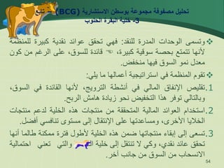 ‫االستشارية‬ ‫بوسطن‬ ‫مجموعة‬ ‫مصفوفة‬ ‫تحليل‬
(BCG)
–
‫تابع‬
3
-
‫الحلوب‬ ‫البقرة‬ ‫خلية‬

‫وتسمى‬
‫الوحدات‬
‫المدرة‬
‫للنقد‬
:
‫فهي‬
‫تحقق‬
‫عوائد‬
‫نقدية‬
‫كبيرة‬
‫لل‬
‫منظمة‬
‫ألنها‬
‫تتمتع‬
‫بحصة‬
‫سوقية‬
،‫كبيرة‬

‫قائدة‬
،‫للسوق‬
‫على‬
‫الرغم‬
‫من‬
‫كون‬
‫معدل‬
‫نمو‬
‫السوق‬
‫فيها‬
‫منخفض‬
.

‫تقوم‬
‫المنظمة‬
‫في‬
‫استراتيجية‬
‫أعمالها‬
‫ما‬
‫يلي‬
:
.1
‫تقليص‬
‫اإلنفاق‬
‫المالي‬
‫في‬
‫أنشطة‬
،‫الترويج‬
‫ألنها‬
‫القائدة‬
‫في‬
‫ال‬
،‫سوق‬
‫وبالتالي‬
‫توفر‬
‫هذا‬
‫التخفيض‬
‫نحو‬
‫زيادة‬
‫هامش‬
‫الربح‬
.
.2
‫استخدام‬
‫العوائد‬
‫المالية‬
‫المتحققة‬
‫من‬
‫منتجات‬
‫هذه‬
‫الخلية‬
‫لدعم‬
‫منت‬
‫جات‬
‫الخاليا‬
،‫األخرى‬
‫ومساعدتها‬
‫على‬
‫اإلنتقال‬
‫إلى‬
‫مستوى‬
‫تنافسي‬
‫أف‬
‫ضل‬
.
.3
‫تسعى‬
‫إلى‬
‫إبقاء‬
‫منتجاتها‬
‫ضمن‬
‫هذه‬
‫الخلية‬
‫ألطول‬
‫فترة‬
‫ممكنة‬
‫طا‬
‫لما‬
‫أنها‬
‫تحقق‬
‫عائد‬
،‫نقدي‬
‫وكي‬
‫ال‬
‫تنتقل‬
‫إلى‬
‫خلية‬
‫الـ‬
‫والتي‬
‫تعني‬
‫احتمالية‬
‫االنسحاب‬
‫من‬
‫السوق‬
‫من‬
‫جانب‬
‫آخر‬
.
54
 