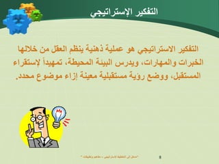 ” ‫اإلستراتيجي‬ ‫التخطيط‬ ‫إلى‬ ‫مدخل‬
–
‫وتطبيقات‬ ‫مفاهيم‬ “ 8
‫التفكير‬
‫االستراتيجي‬
‫هو‬
‫ينظم‬ ‫ذهنية‬ ‫عملية‬
‫خالل‬ ‫من‬ ‫العقل‬
‫ها‬
‫ال‬
‫و‬ ‫خبرات‬
‫ال‬
‫م‬
‫هارا‬
‫ت‬
،
‫وي‬
‫درس‬
‫ال‬
،‫المحيطة‬ ‫بيئة‬
‫تم‬
‫ه‬
‫ي‬
‫د‬
‫ا‬
‫إل‬
‫ست‬
‫ق‬
‫راء‬
‫المستقبل‬
،
‫مستقبلية‬ ‫رؤية‬ ‫ووضع‬
‫معين‬
‫ة‬
‫محد‬ ‫موضوع‬ ‫إزاء‬
‫د‬
.
‫اإلستراتيجي‬ ‫التفكير‬
 