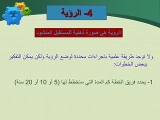 4
-
‫الرؤية‬
‫المنشود‬ ‫للمستقبل‬ ‫ذهنية‬ ‫صورة‬ ‫هي‬ ‫الرؤية‬
‫وال‬
‫توجد‬
‫طريقة‬
‫علمية‬
‫باجراءات‬
‫محددة‬
‫لوضع‬
‫الرؤية‬
‫ولكن‬
‫يمكن‬
‫ال‬
‫تفكير‬
‫ببعض‬
‫الخطوات‬
:
1
-
‫يحدد‬
‫فريق‬
‫الخطة‬
‫كم‬
‫المدة‬
‫التي‬
‫سنخطط‬
‫لها‬
(
5
‫أو‬
10
‫أو‬
20
‫سنة‬
)
 