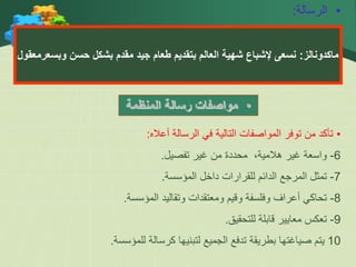 •
‫الرسالة‬
:
‫ماكدونالز‬
:
‫حسن‬ ‫بشكل‬ ‫مقدم‬ ‫جيد‬ ‫طعام‬ ‫بتقديم‬ ‫العالم‬ ‫شهية‬ ‫إلشباع‬ ‫نسعى‬
‫وبسعر‬
‫معقول‬
•
‫المنظمة‬ ‫رسالة‬ ‫مواصفات‬
•
‫أعاله‬ ‫الرسالة‬ ‫في‬ ‫التالية‬ ‫المواصفات‬ ‫توفر‬ ‫من‬ ‫تأكد‬
:
6
-
‫تفصيل‬ ‫غير‬ ‫من‬ ‫محددة‬ ،‫هالمية‬ ‫غير‬ ‫واسعة‬
.
7
-
‫المؤسسة‬ ‫داخل‬ ‫للقرارات‬ ‫الدائم‬ ‫المرجع‬ ‫تمثل‬
.
8
-
‫المؤسسة‬ ‫وتقاليد‬ ‫ومعتقدات‬ ‫وقيم‬ ‫وفلسفة‬ ‫أعراف‬ ‫تحاكي‬
.
9
-
‫للتحقيق‬ ‫قابلة‬ ‫معايير‬ ‫تعكس‬
.
10
‫للمؤسسة‬ ‫كرسالة‬ ‫لتبنيها‬ ‫الجميع‬ ‫تدفع‬ ‫بطريقة‬ ‫صياغتها‬ ‫يتم‬
.
 