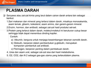 PLASMA DARAH
 Senyawa atau zat-zat kimia yang larut dalam cairan darah antara lain sebagai
berikut.
1.Sari makanan dan mineral yang terlarut dalam darah, misalnya monosakarida,
asam lemak, gliserin, kolesterol, asam amino, dan garam-garam mineral.
2.Enzim, hormon, dan antibodi, sebagai zat-zat hasil produksi sel-sel.
3.Protein yang terlarut dalam darah, molekul-molekul ini berukuran cukup besar
sehingga tidak dapat menembus dinding kapiler.
Contoh:
a) Albumin, berguna untuk menjaga keseimbangan tekanan osmotik darah.
b) Globulin, berperan dalam pembentukan g-globulin, merupakan
komponen pembentuk zat antibodi.
c) Fibrinogen, berperan penting dalam pembekuan darah.
4. Urea dan asam urat, sebagai zat-zat sisa dari hasil metabolisme.
5. O2, CO2, dan N 2 sebagai gas-gas utama yang terlarutdalam plasma.
 
