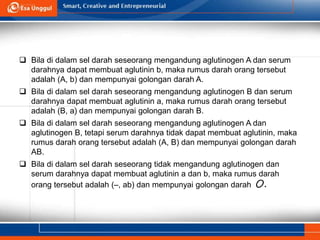  Bila di dalam sel darah seseorang mengandung aglutinogen A dan serum
darahnya dapat membuat aglutinin b, maka rumus darah orang tersebut
adalah (A, b) dan mempunyai golongan darah A.
 Bila di dalam sel darah seseorang mengandung aglutinogen B dan serum
darahnya dapat membuat aglutinin a, maka rumus darah orang tersebut
adalah (B, a) dan mempunyai golongan darah B.
 Bila di dalam sel darah seseorang mengandung aglutinogen A dan
aglutinogen B, tetapi serum darahnya tidak dapat membuat aglutinin, maka
rumus darah orang tersebut adalah (A, B) dan mempunyai golongan darah
AB.
 Bila di dalam sel darah seseorang tidak mengandung aglutinogen dan
serum darahnya dapat membuat aglutinin a dan b, maka rumus darah
orang tersebut adalah (–, ab) dan mempunyai golongan darah O.
 