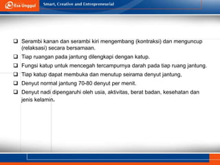  Serambi kanan dan serambi kiri mengembang (kontraksi) dan menguncup
(relaksasi) secara bersamaan.
 Tiap ruangan pada jantung dilengkapi dengan katup.
 Fungsi katup untuk mencegah tercampurnya darah pada tiap ruang jantung.
 Tiap katup dapat membuka dan menutup seirama denyut jantung,
 Denyut normal jantung 70-80 denyut per menit.
 Denyut nadi dipengaruhi oleh usia, aktivitas, berat badan, kesehatan dan
jenis kelamin.
 