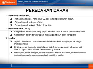 PEREDARAN DARAH
1. Pembuluh nadi (Arteri)
 Mengalirkan darah yang kaya O2 dari jantung ke seluruh tubuh.
 Pembuluh nadi terbesar (Aorta)
 Pembuluh nadi terkecil ( Arteriol/ kapiler)
2. Pembuluh balik (Vena)
 Mengalirkan darah kotor yang kaya CO2 dari seluruh tubuh ke serambi kanan.
 Mengalirkan darah dari paru-paru melalui pembuluh balik paru-paru.
3. Kapiler
 Kapiler merupakan pembuluh darah berukuran kecil sebagai perpanjangan
arteri dan vena.
 Dinding sel pembuluh ini bersifat permeabel sehingga cairan tubuh zat-zat
terlarut dapat keluar masuk melalui dinding selnya.
 Terjadi pertukaran oksigen, karbon dioksida, zat-zat makanan, serta hasil-hasil
ekskresi dengan jaringan yang ada di sekeliling kapiler.
 
