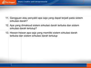 11. Gangguan atau penyakit apa saja yang dapat terjadi pada sistem
sirkulasi darah?
12. Apa yang dimaksud sistem sirkulasi darah terbuka dan sistem
sirkulasi darah tertutup?
13. Hewan-hewan apa saja yang memiliki sistem sirkulasi darah
terbuka dan sistem sirkulasi darah tertutup
 