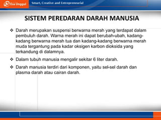 SISTEM PEREDARAN DARAH MANUSIA
 Darah merupakan suspensi berwarna merah yang terdapat dalam
pembuluh darah. Warna merah ini dapat berubah-ubah, kadang-
kadang berwarna merah tua dan kadang-kadang berwarna merah
muda tergantung pada kadar oksigen karbon dioksida yang
terkandung di dalamnya.
 Dalam tubuh manusia mengalir sekitar 6 liter darah.
 Darah manusia terdiri dari komponen, yaitu sel-sel darah dan
plasma darah atau cairan darah.
 