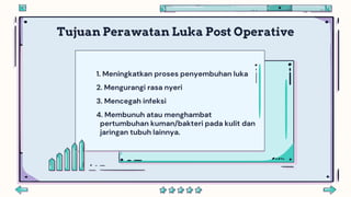 Tujuan Perawatan Luka Post Operative
1. Meningkatkan proses penyembuhan luka
2. Mengurangi rasa nyeri
3. Mencegah infeksi
4. Membunuh atau menghambat
pertumbuhan kuman/bakteri pada kulit dan
jaringan tubuh lainnya.
 