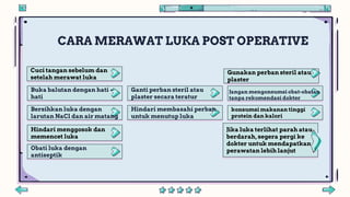 Cuci tangan sebelum dan
setelah merawat luka
Hindari menggosok dan
memencet luka
Gunakan perban steril atau
plaster
konsumsi makanan tinggi
protein dan kalori
Jika luka terlihat parah atau
berdarah, segera pergi ke
dokter untuk mendapatkan
perawatan lebih lanjut
CARA MERAWAT LUKA POST OPERATIVE
Jangan mengonsumsi obat-obatan
tanpa rekomendasi dokter
Hindari membasahi perban
untuk menutup luka
Buka balutan dengan hati –
hati
Bersihkan luka dengan
larutan NaCl dan air matang
Obati luka dengan
antiseptik
Ganti perban steril atau
plaster secara teratur
 