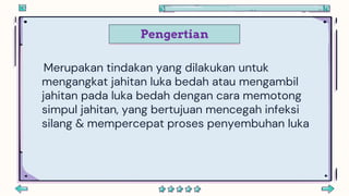 Pengertian
Merupakan tindakan yang dilakukan untuk
mengangkat jahitan luka bedah atau mengambil
jahitan pada luka bedah dengan cara memotong
simpul jahitan, yang bertujuan mencegah infeksi
silang & mempercepat proses penyembuhan luka
 
