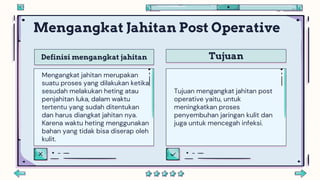 Definisi mengangkat jahitan Tujuan
Mengangkat Jahitan Post Operative
Tujuan mengangkat jahitan post
operative yaitu, untuk
meningkatkan proses
penyembuhan jaringan kulit dan
juga untuk mencegah infeksi.
Mengangkat jahitan merupakan
suatu proses yang dilakukan ketika
sesudah melakukan heting atau
penjahitan luka, dalam waktu
tertentu yang sudah ditentukan
dan harus diangkat jahitan nya.
Karena waktu heting menggunakan
bahan yang tidak bisa diserap oleh
kulit.
 