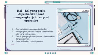Hal – hal yang perlu
diperhatikan saat
mengangkat jahitan post
operative
1. Cermat dalam menjaga kesterilan
2. Mengangkat jahitan sampai bersih tidak
ada yang ketinggalan
3. Teknik pengangkatan jahitan di sesuaikan
dengan jahitan
4. Peka terhadap privasi pasien
 