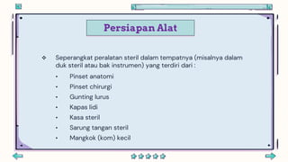 Persiapan Alat
 Seperangkat peralatan steril dalam tempatnya (misalnya dalam
duk steril atau bak instrumen) yang terdiri dari :
• Pinset anatomi
• Pinset chirurgi
• Gunting lurus
• Kapas lidi
• Kasa steril
• Sarung tangan steril
• Mangkok (kom) kecil
 
