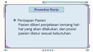 Prosedur Kerja
 Persiapan Pasien
Pasien diberi penjelasan tentang hal-
hal yang akan dilakukan, dan posisi
pasien diatur sesuai kebutuhan.
 