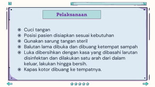 Pelaksanaan
 Cuci tangan
 Posisi pasien disiapkan sesuai kebutuhan
 Gunakan sarung tangan steril
 Balutan lama dibuka dan dibuang ketempat sampah
 Luka dibersihkan dengan kasa yang dibasahi larutan
disinfektan dan dilakukan satu arah dari dalam
keluar, lakukan hingga bersih.
 Kapas kotor dibuang ke tempatnya.
 