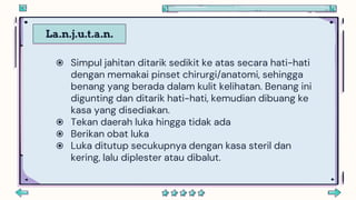 La.n.j.u.t.a.n.
 Simpul jahitan ditarik sedikit ke atas secara hati-hati
dengan memakai pinset chirurgi/anatomi, sehingga
benang yang berada dalam kulit kelihatan. Benang ini
digunting dan ditarik hati-hati, kemudian dibuang ke
kasa yang disediakan.
 Tekan daerah luka hingga tidak ada
 Berikan obat luka
 Luka ditutup secukupnya dengan kasa steril dan
kering, lalu diplester atau dibalut.
 