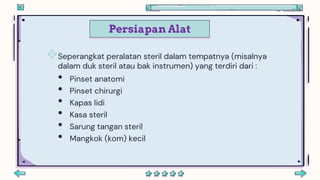 Persiapan Alat
Seperangkat peralatan steril dalam tempatnya (misalnya
dalam duk steril atau bak instrumen) yang terdiri dari :
• Pinset anatomi
• Pinset chirurgi
• Kapas lidi
• Kasa steril
• Sarung tangan steril
• Mangkok (kom) kecil
 