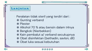 L.a.n.j.u.t.a.n.
 Peralatan tidak steril yang terdiri dari :
 Gunting verband
 Plester
 Alkohol 70 % atau bensin dalam t4nya
 Bengkok (Nierbekken)
 Kain pembalut a/ verband secukupnya
 Obat disinfektan (bethadin, savlon, dll)
 Obat luka sesuai kebutuhan
 