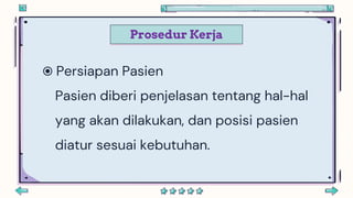 Prosedur Kerja
 Persiapan Pasien
Pasien diberi penjelasan tentang hal-hal
yang akan dilakukan, dan posisi pasien
diatur sesuai kebutuhan.
 