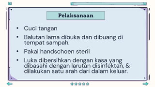 Pelaksanaan
• Cuci tangan
• Balutan lama dibuka dan dibuang di
tempat sampah.
• Pakai handschoen steril
• Luka dibersihkan dengan kasa yang
dibasahi dengan larutan disinfektan, &
dilakukan satu arah dari dalam keluar.
 