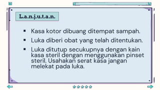 L.a.n.j.u.t.a.n.
 Kasa kotor dibuang ditempat sampah.
 Luka diberi obat yang telah ditentukan.
 Luka ditutup secukupnya dengan kain
kasa steril dengan menggunakan pinset
steril. Usahakan serat kasa jangan
melekat pada luka.
 