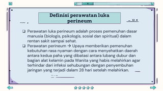 Definisi perawatan luka
perineum
 Perawatan luka perineum adalah proses pemenuhan dasar
manusia (biologis, psikologis, sosial dan spiritual) dalam
rentan sakit sampai sehat.
 Perawatan perineum  Upaya memberikan pemenuhan
kebutuhan rasa nyaman dengan cara menyehatkan daerah
antara kedua paha yang dibatasi antara lubang dubur dan
bagian alat kelamin pada Wanita yang habis melahirkan agar
terhindar dari infeksi sehubungan dengan penyembuhan
jaringan yang terjadi dalam 28 hari setelah melahirkan.
 