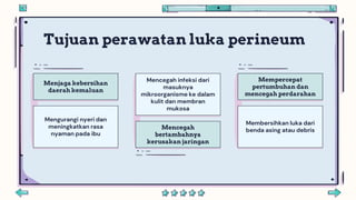 Mencegah infeksi dari
masuknya
mikroorganisme ke dalam
kulit dan membran
mukosa
Menjaga kebersihan
daerah kemaluan
Mengurangi nyeri dan
meningkatkan rasa
nyaman pada ibu
Mencegah
bertambahnya
kerusakan jaringan
Mempercepat
pertumbuhan dan
mencegah perdarahan
Membersihkan luka dari
benda asing atau debris
Tujuan perawatan luka perineum
 