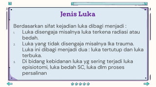 Jenis Luka
Berdasarkan sifat kejadian luka dibagi menjadi :
1. Luka disengaja misalnya luka terkena radiasi atau
bedah.
2. Luka yang tidak disengaja misalnya lka trauma.
Luka ini dibagi menjadi dua : luka tertutup dan luka
terbuka.
3. Di bidang kebidanan luka yg sering terjadi luka
episiotomi, luka bedah SC, luka dlm proses
persalinan
 