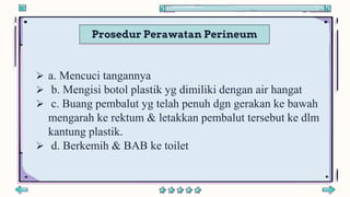 Prosedur Perawatan Perineum
 a. Mencuci tangannya
 b. Mengisi botol plastik yg dimiliki dengan air hangat
 c. Buang pembalut yg telah penuh dgn gerakan ke bawah
mengarah ke rektum & letakkan pembalut tersebut ke dlm
kantung plastik.
 d. Berkemih & BAB ke toilet
 