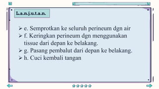 L.a.n.j.u.t.a.n.
 e. Semprotkan ke seluruh perineum dgn air
 f. Keringkan perineum dgn menggunakan
tissue dari depan ke belakang.
 g. Pasang pembalut dari depan ke belakang.
 h. Cuci kembali tangan
 