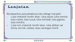 L.a.n.j.u.t.a.n.
Berdasarkan penyebabnya luka dibagi menjadi :
1. Luka mekanik terdiri atas : luka sayat, luka memar,
luka robek, luka tusuk, luka tembak, luka gigitan,
luka terkikis.
2. Luka non mekanik terdiri atas : luka akibat zat
kimia, termik, radiasi, atau serangan listrik
 