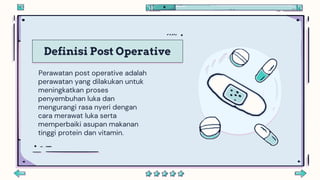 Definisi Post Operative
Perawatan post operative adalah
perawatan yang dilakukan untuk
meningkatkan proses
penyembuhan luka dan
mengurangi rasa nyeri dengan
cara merawat luka serta
memperbaiki asupan makanan
tinggi protein dan vitamin.
 