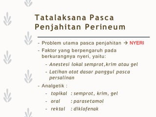 Tatalaksana Pasca
Penjahitan Perineum
– Problem utama pasca penjahitan  NYERI
– Faktor yang berpengaruh pada
berkurangnya nyeri, yaitu:
– Anestesi lokal semprot,krim atau gel
– Latihan otot dasar panggul pasca
persalinan
– Analgetik :
– topikal : semprot, krim, gel
– oral
– rektal
: parasetamol
: diklofenak
 