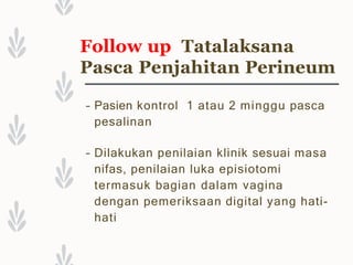 Follow up Tatalaksana
Pasca Penjahitan Perineum
– Pasien kontrol 1 atau 2 minggu pasca
pesalinan
– Dilakukan penilaian klinik sesuai masa
nifas, penilaian luka episiotomi
termasuk bagian dalam vagina
dengan pemeriksaan digital yang hati-
hati
 