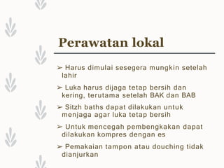 Perawatan lokal
➢ Harus dimulai sesegera mungkin setelah
lahir
➢ Luka harus dijaga tetap bersih dan
kering, terutama setelah BAK dan BAB
➢ Sitzh baths dapat dilakukan untuk
menjaga agar luka tetap bersih
➢ Untuk mencegah pembengkakan dapat
dilakukan kompres dengan es
➢ Pemakaian tampon atau douching tidak
dianjurkan
 