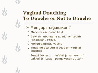 Vaginal Douching –
To Douche or Not to Douche
➢ Mengapa digunakan?
•
•
•
•
•
Mencuci sisa darah haid
Setelah hubungan sex utk mencegah
kehamilan / PMS (?)
Mengurangi bau vagina
Tidak merasa bersih sebelum vaginal
douches
Terapi dokter : infeksi jamur kronis /
bakteri (di bawah pengawasan dokter)
 