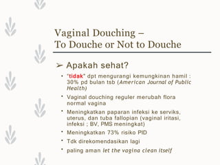 Vaginal Douching –
To Douche or Not to Douche
➢ Apakah sehat?
•
•
•
•
•
• “tidak" dpt mengurangi kemungkinan hamil :
30% pd bulan tsb (American Journal of Public
Health)
Vaginal douching reguler merubah flora
normal vagina
Meningkatkan paparan infeksi ke serviks,
uterus, dan tuba fallopian (vaginal iritasi,
infeksi ; BV, PMS meningkat)
Meningkatkan 73% risiko PID
Tdk direkomendasikan lagi
paling aman let the vagina clean itself
 