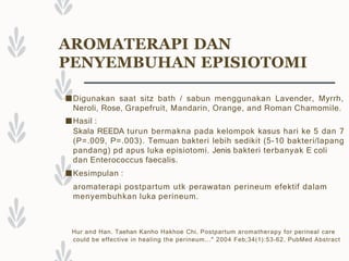 AROMATERAPI DAN
PENYEMBUHAN EPISIOTOMI
■Digunakan saat sitz bath / sabun menggunakan Lavender, Myrrh,
Neroli, Rose, Grapefruit, Mandarin, Orange, and Roman Chamomile.
■Hasil :
Skala REEDA turun bermakna pada kelompok kasus hari ke 5 dan 7
(P=.009, P=.003). Temuan bakteri lebih sedikit (5-10 bakteri/lapang
pandang) pd apus luka episiotomi. Jenis bakteri terbanyak E coli
dan Enterococcus faecalis.
■Kesimpulan :
aromaterapi postpartum utk perawatan perineum efektif dalam
menyembuhkan luka perineum.
Hur and Han. Taehan Kanho Hakhoe Chi. Postpartum aromatherapy for perineal care
could be effective in healing the perineum..." 2004 Feb;34(1):53-62. PubMed Abstract
 