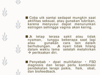 ■ Coba utk santai sedapat mungkin saat
aktifitas seksual, atau gunakan lubrikan,
karena menyusui dapat menurunkan
estrogen sehingga vagina akan kering.
■ Jk tetap terasa sakit atau tidak
nyaman, tunggu beberapa saat lagi
atau gunakan cara lain dalam
berhubungan. Jk nyeri tidak hilang
dalam waktu lama setelah melahirkan
 periksakan diri.
■ Penyebab dpat multifaktor FSD
diagnosis dan terapi perlu kombinasi
pendekatan terapi psikis, fisik, obat,
dan biofeedback.
 