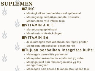 SUPLEMEN
■ZINC
– Meningkatkan pembelahan sel epidermal
– Merangsang perbaikan endotel vaskuler
– Menurunkan rate infeksi luka
■VITAMIN A & C
– Merangsang epitelisasi
– Membantu sintesis kolagen
■VITAMIN B6
– Jk kekurangan menyebabkan neuropati perifer
– Membantu produksi sel darah merah
■Tujuan perbaikan integritas kulit:
– Mencegah dermatitis perineum
– Mempertahankan barier epidermal yg sehat
– Menjaga kulit dari mikroorganisma yg tdk
menguntungkan
– Mencegah luka karena tekanan atau sebab lain
 
