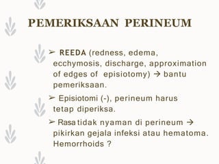 PEMERIKSAAN PERINEUM
➢ REEDA (redness, edema,
ecchymosis, discharge, approximation
of edges of episiotomy)  bantu
pemeriksaan.
➢ Episiotomi (-), perineum harus
tetap diperiksa.
➢ Rasa tidak nyaman di perineum 
pikirkan gejala infeksi atau hematoma.
Hemorrhoids ?
 