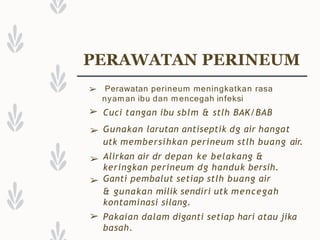 PERAWATAN PERINEUM
➢
➢
➢
➢
➢
➢
Perawatan perineum meningkatkan rasa
nyaman ibu dan m encegah infeksi
Cuci tangan ibu sblm & stlh BAK/BAB
Gunakan larutan antiseptik dg air hangat
utk membersihkan perineum stlh buang air.
Alirkan air dr depan ke belakang &
keringkan perineum dg handuk bersih.
Ganti pembalut setiap stlh buang air
& gunakan milik sendiri utk mencegah
kontaminasi silang.
Pakaian dalam diganti setiap hari atau jika
basah.
 