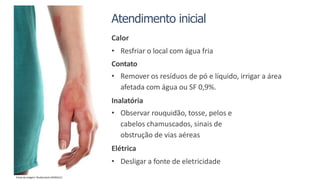 Atendimento inicial
Calor
• Resfriar o local com água fria
Contato
• Remover os resíduos de pó e líquido, irrigar a área
afetada com água ou SF 0,9%.
Inalatória
• Observar rouquidão, tosse, pelos e
cabelos chamuscados, sinais de
obstrução de vias aéreas
Elétrica
• Desligar a fonte de eletricidade
Fonte da imagem: Shutterstock 245942212
 
