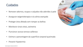 Cuidados
• Remover adornos, roupas e calçados não aderidos à pele
• Assegurar oxigenioterapia e via aérea avançada
• Proteger área afetada sem romper as bolhas
• Monitorar sinais vitais, oximetria
• Puncionar acesso venoso calibroso
• Estimar a porcentagem da superfície corporal queimada
• Prevenir hipotermia
Fonte da imagem: Shutterstock 1303741174
 