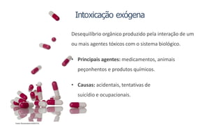 Intoxicação exógena
Desequilíbrio orgânico produzido pela interação de um
ou mais agentes tóxicos com o sistema biológico.
• Principais agentes: medicamentos, animais
peçonhentos e produtos químicos.
• Causas: acidentais, tentativas de
suicídio e ocupacionais.
Fonte: Shuuterstock354022721
 