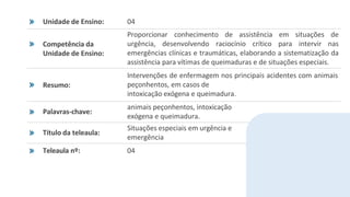 Unidade de Ensino: 04
Competência da
Unidade de Ensino:
Proporcionar conhecimento de assistência em situações de
urgência, desenvolvendo raciocínio crítico para intervir nas
emergências clínicas e traumáticas, elaborando a sistematização da
assistência para vítimas de queimaduras e de situações especiais.
Resumo:
Intervenções de enfermagem nos principais acidentes com animais
peçonhentos, em casos de
intoxicação exógena e queimadura.
Palavras-chave:
animais peçonhentos, intoxicação
exógena e queimadura.
Título da teleaula:
Situações especiais em urgência e
emergência
Teleaula nº: 04
 