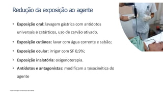 Redução da exposição ao agente
• Exposição oral: lavagem gástrica com antídotos
universais e catárticos, uso de carvão ativado.
• Exposição cutânea: lavar com água corrente e sabão;
• Exposição ocular: irrigar com SF 0,9%;
• Exposição inalatória: oxigenoterapia.
• Antídotos e antagonistas: modificam a toxocinética do
agente
Fonte da imagem: shutterstock 1851118429
 