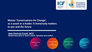 Master ‘Conversations for Change’,
as a coach or a leader: it immensely matters
to you and the future
Jean-Francois Cousin, MCC
Global Executive & Team Coach, Speaker and Author
CONVERSATIONS
FOR
RESULTS
CONVERSATIONS
FOR
CHANGE
CONVERSATIONS
FOR
COLLABORATION
CONVERSATIONS
FOR
COMPASSION
 