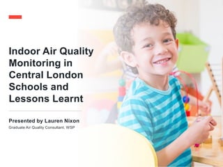 Indoor Air Quality
Monitoring in
Central London
Schools and
Lessons Learnt
Presented by Lauren Nixon
Graduate Air Quality Consultant, WSP
 