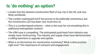 Is ‘do nothing’ an option?
• London has the cleanest construction fleet of any city in the UK, and very
likely worldwide.
• The London road-based ULEZ has proven to be politically contentious, but
the construction LEZ has been very much less so.
• This is a London-based scheme – what is the case for not emulating this in
additional metropolitan centres?
• The VfM case is compelling. The anticipated push-back from industry was
simply never forthcoming. The industry and supply chain have demonstrated
a willing keenness to upgrade and update.
• What is on the horizon for construction machinery? What is best practice
right now? The importance of outreach and engagement.
 